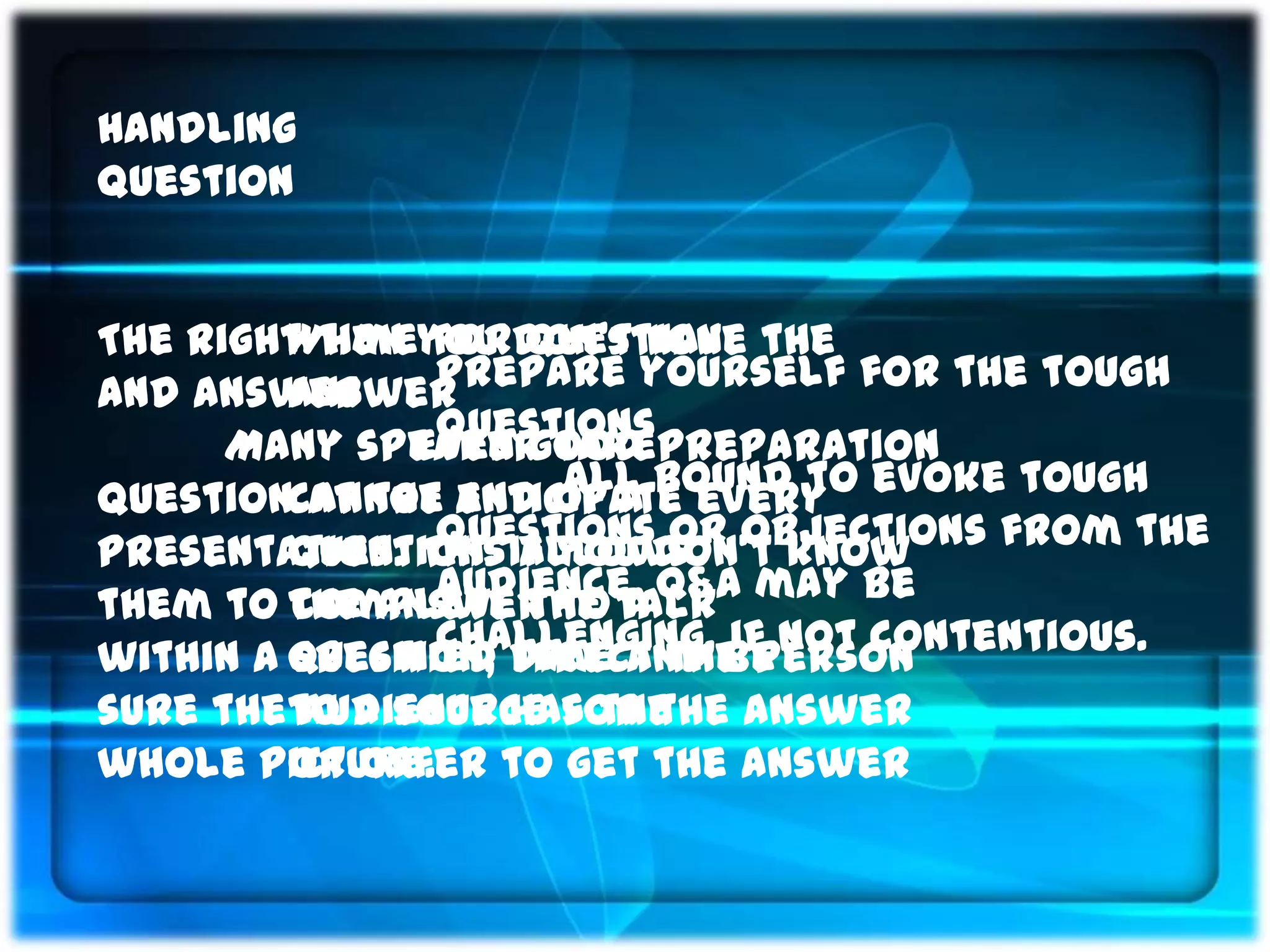 Handling
Question


The right timeyou don’t have the
         When for Question
And Answer
         answer Prepare yourself for the tough
                questions
      Many speaker takepreparation
               Even good
questioncannot anticipate every evoke tough
          at the end of a bound to
                      All
         question. allows objections from the
                questions or
presentation. This If you don’t know
them to the answer to talk may be
         complete the a Q&A
                audience.
         specified time and be not contentious.
                challenging, if
within a question, direct the person
sure theto a source for the answer
         audience has the
whole picture. to get the answer
         or offer
 