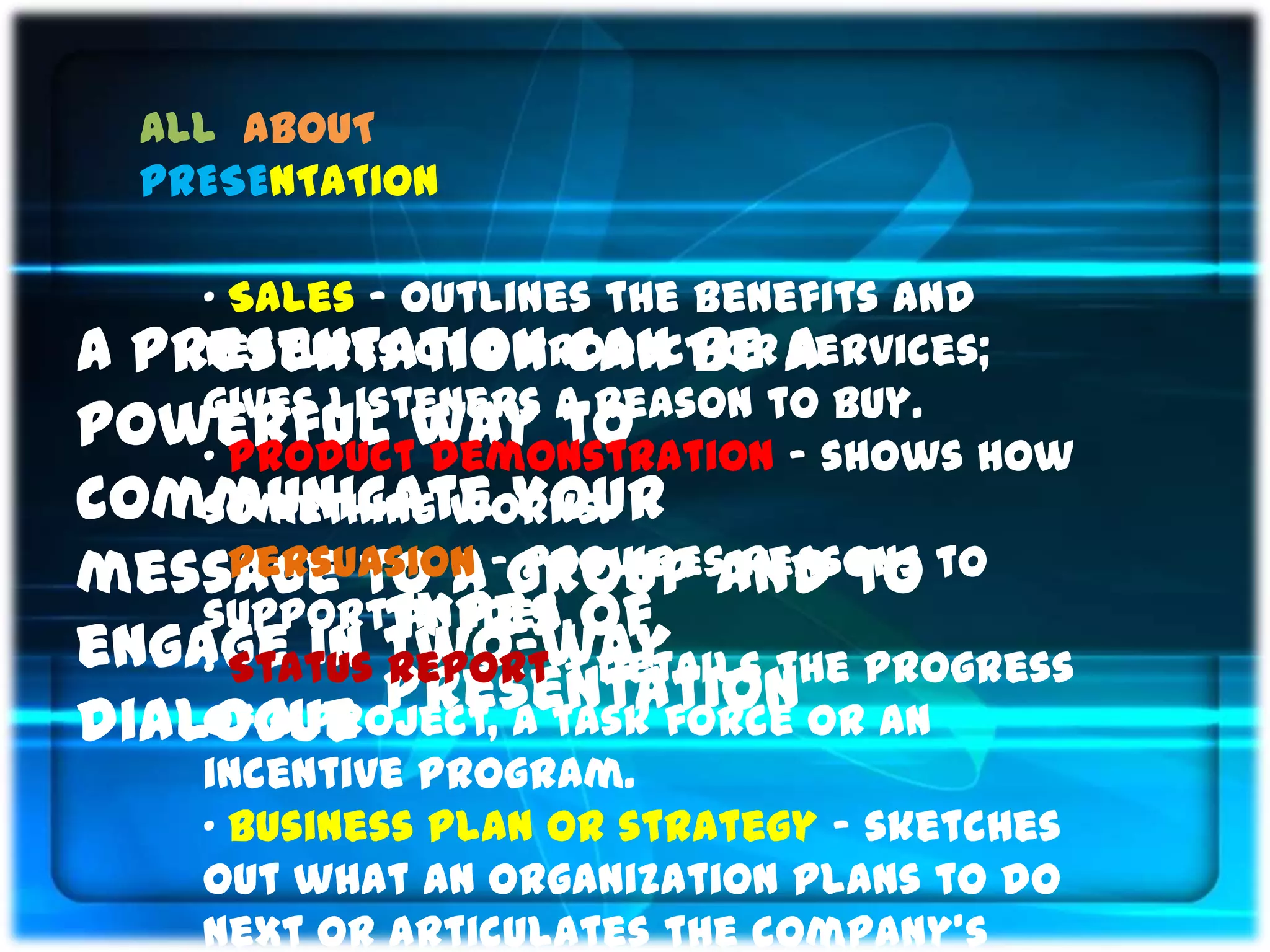 ALL ABOUT
  PRESENTATION

    „ Sales ‟ Outlines the benefits and
A Presentation can be a
    features of a product or services;
    gives listeners a reason to buy.
powerful way to
    „ Product demonstration ‟ shows how
communicate your
    something works.
message to a-group and to to
    „ Persuasion provides reasons
    supportTypes of
              an idea.
engage in two-way
    „ Status report ‟ details the progress
             presentation or an
dialogue
    of a project, a task force
    incentive program.
    „ Business plan or strategy ‟ sketches
    out what an organization plans to do
    next or articulates the company’s
 