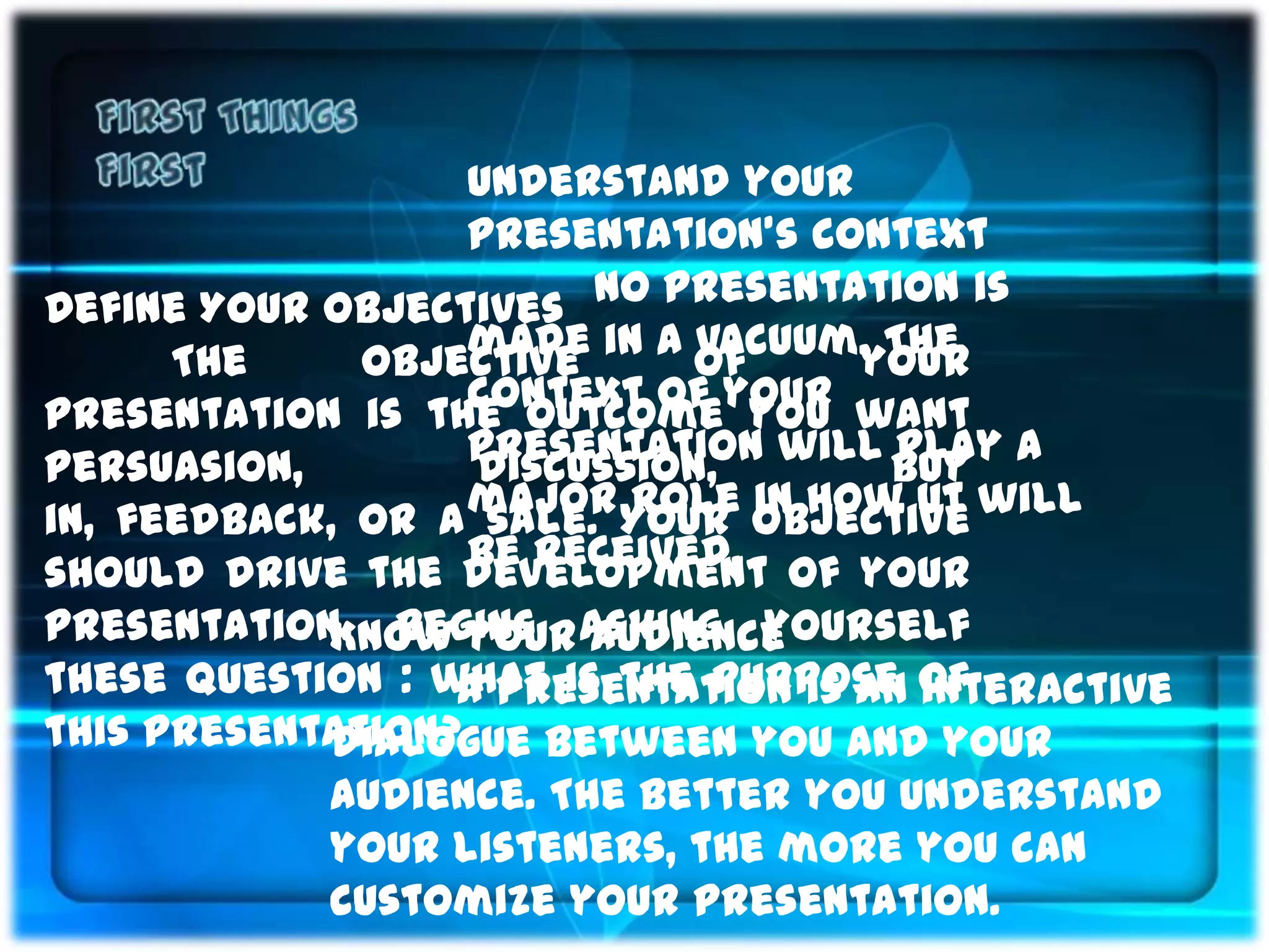 Understand your
                   presentation’s context
Define Your Objectives No presentation is
      The     objective in a of
                   made      vacuum. The
                                    your
presentation is the outcomeyour want
                   context of you
persuasion,        presentation will buy a
                   discussion,        play
in, feedback, or a major Your objective will
                    sale. role in how ut
                   be received.
should drive the development of your
presentation. Begins asking yourself
            Know your audience
these question : what is the purpose of
                  A presentation is an interactive
this presentation?
            dialogue between you and your
            audience. The better you understand
            your listeners, the more you can
            customize your presentation.
 