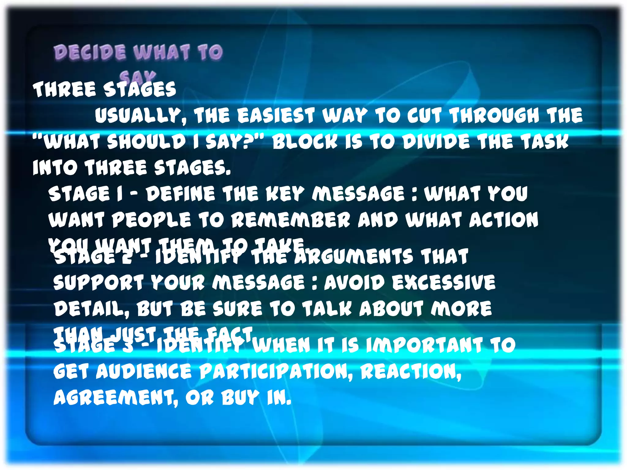 Three Stages
      Usually, the easiest way to cut through the
“what should I say?” block is to divide the task
into three stages.
  Stage 1 ‟ Define the key message : what you
  want people to remember and what action
  you want Identify the arguments that
  Stage 2 ‟ them to take.
 support your message : Avoid excessive
 detail, but be sure to talk about more
 than justIdentify when it is important to
 Stage 3 ‟ the fact.
 get audience participation, reaction,
 agreement, or buy in.
 