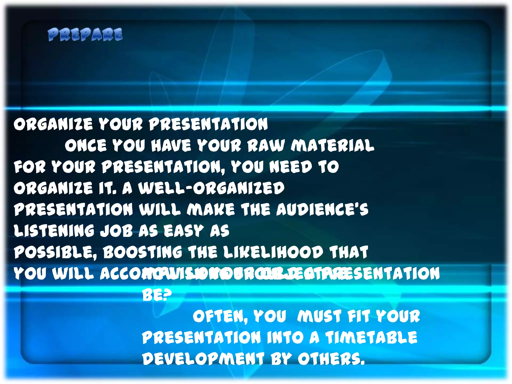 Organize your presentation
      Once you have your raw material
for your presentation, you need to
organize it. A well-organized
presentation will make the audience’s
listening job as easy as
possible, boosting the likelihood that
you will accomplish your objective.
               How long should a presentation
               be?
                    Often, you must fit your
               presentation into a timetable
               development by others.
 