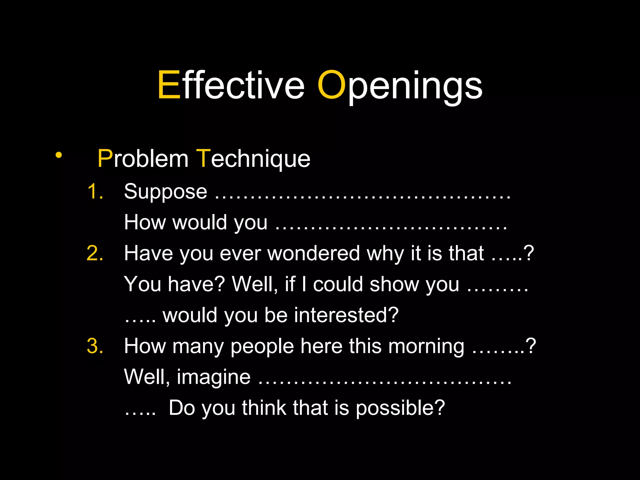 Effective Openings
• Problem Technique
1. Suppose ……………………………………
How would you ……………………………
2. Have you ever wondered why it is that …..?
You have? Well, if I could show you ………
….. would you be interested?
3. How many people here this morning ……..?
Well, imagine ………………………………
….. Do you think that is possible?