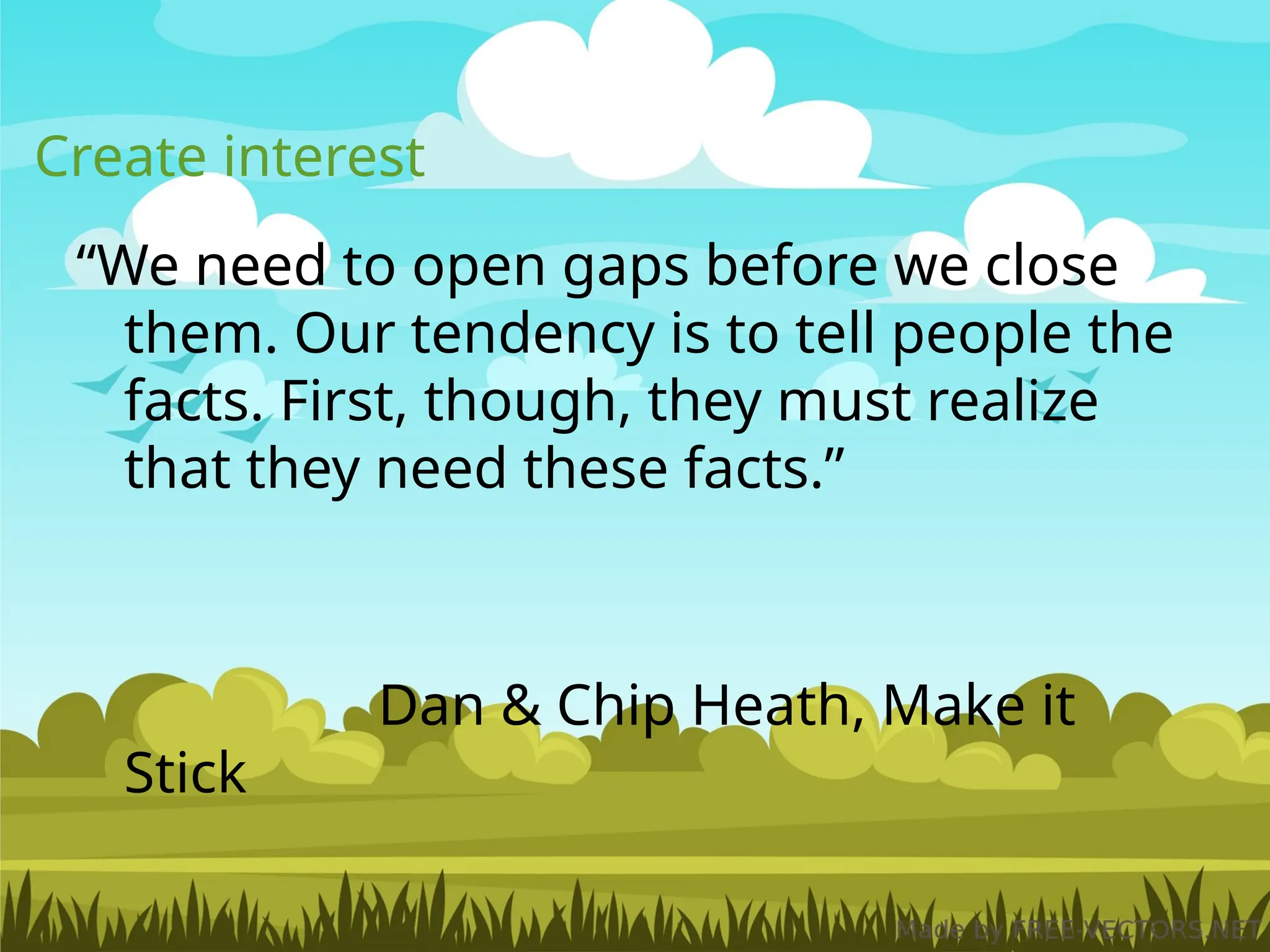 Create interest
“We need to open gaps before we close
them. Our tendency is to tell people the
facts. First, though, they must realize
that they need these facts.”
Dan & Chip Heath, Make it
Stick
 