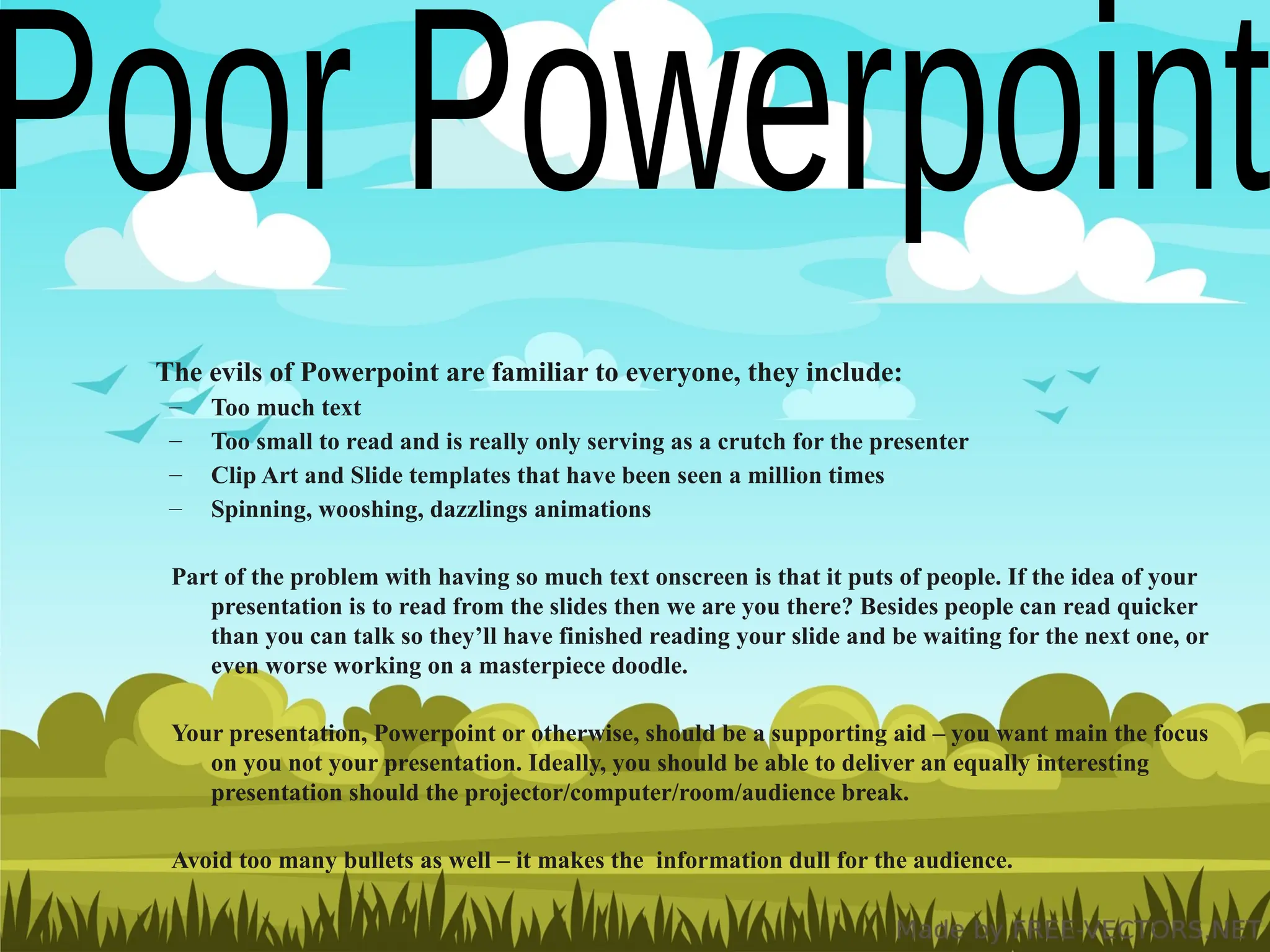 The evils of Powerpoint are familiar to everyone, they include:
– Too much text
– Too small to read and is really only serving as a crutch for the presenter
– Clip Art and Slide templates that have been seen a million times
– Spinning, wooshing, dazzlings animations
Part of the problem with having so much text onscreen is that it puts of people. If the idea of your
presentation is to read from the slides then we are you there? Besides people can read quicker
than you can talk so they’ll have finished reading your slide and be waiting for the next one, or
even worse working on a masterpiece doodle.
Your presentation, Powerpoint or otherwise, should be a supporting aid – you want main the focus
on you not your presentation. Ideally, you should be able to deliver an equally interesting
presentation should the projector/computer/room/audience break.
Avoid too many bullets as well – it makes the information dull for the audience.
 