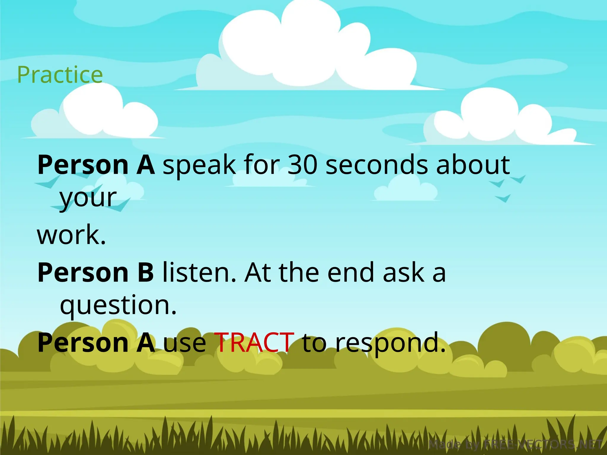 Practice
Person A speak for 30 seconds about
your
work.
Person B listen. At the end ask a
question.
Person A use TRACT to respond.
 