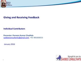 1
Giving and Receiving Feedback
Individual Contributors
Presenter: Parveen Kumar Chadhda
saxbeeconsultants@gmail.com; +91-981838353
January 2016
 