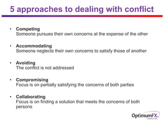 5 approaches to dealing with conflict
• Competing
Someone pursues their own concerns at the expense of the other
• Accommodating
Someone neglects their own concerns to satisfy those of another
• Avoiding
The conflict is not addressed
• Compromising
Focus is on partially satisfying the concerns of both parties
• Collaborating
Focus is on finding a solution that meets the concerns of both
persons
 