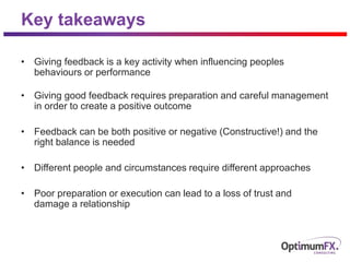 Key takeaways
• Giving feedback is a key activity when influencing peoples
behaviours or performance
• Giving good feedback requires preparation and careful management
in order to create a positive outcome
• Feedback can be both positive or negative (Constructive!) and the
right balance is needed
• Different people and circumstances require different approaches
• Poor preparation or execution can lead to a loss of trust and
damage a relationship
 