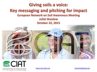 Giving soils a voice:
Key messaging and pitching for impact
European Network on Soil Awareness Meeting
Juliet Braslow
October 22, 2015
www.ciat.cgiar.org j.braslow@cgiar.org
 