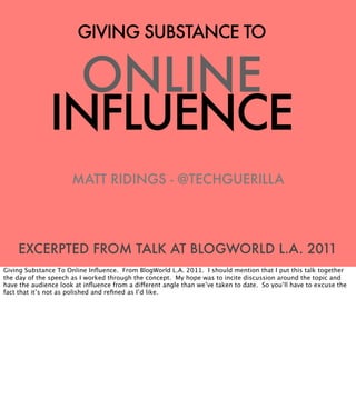 GIVING SUBSTANCE TO


                 ONLINE
               INFLUENCE
                      MATT RIDINGS - @TECHGUERILLA




    EXCERPTED FROM TALK AT BLOGWORLD L.A. 2011
Giving Substance To Online Inﬂuence. From BlogWorld L.A. 2011. I should mention that I put this talk together
the day of the speech as I worked through the concept. My hope was to incite discussion around the topic and
have the audience look at inﬂuence from a different angle than we’ve taken to date. So you’ll have to excuse the
fact that it’s not as polished and reﬁned as I’d like.
 