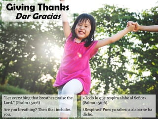 "Let everything that breathes praise the
Lord." (Psalm 150:6)
Are you breathing? Then that includes
you.
Giving Thanks
Dar Gracias
«Todo lo que respira alabe al Señor»
(Salmo 150:6).
¿Respiras? Pues ya sabes: a alabar se ha
dicho.
 