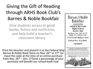 Giving the Gift of Reading
through ARHS Book Club’s
Barnes & Noble Bookfair
Give students access to good
books, fiction and nonfiction,
and help build a teacher’s
classroom library.
Print the Voucher and present it at the Federal Way
Barnes & Noble Book Store on Nov. 26th or 27th (or
input the code at the time of an online purchase
from Nov. 26th – Dec. 2nd)and a percentage of your
purchase will benefit our school book club.
 