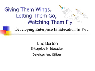 Giving Them Wings,    Letting Them Go,   Watching Them Fly Eric Burton Enterprise in Education  Development Officer   Developing Enterprise In Education In You 
