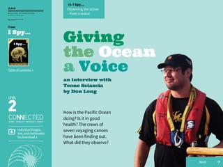 I Spy...
Observing the ocean
– from a waka!
Giving
the Ocean
a Voice
an interview with
Teone Sciascia
by Don Long
How is the Pacific Ocean
doing? Is it in good
health? The crews of
seven voyaging canoes
have been finding out.
What did they observe?
→Next
Individual images,
text, and multimedia
for download →
I Spy...
Table of contents →
From
 