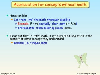 Hands on labs Let them “live” the math whenever possible Example:  F = ma  (actually, they learn  a = F/m ) Skateboards, ropes & spring scales  (demo) . Turns out that “a little” math is actually OK as long as its in the context of some concept they understand. Balance (i.e. torque) demo Appreciation for concepts without math. 