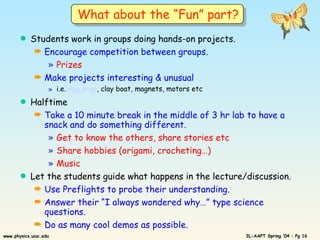 Students work in groups doing hands-on projects. Encourage competition between groups. Prizes Make projects interesting & unusual  i.e.  egg drop , clay boat, magnets, motors etc Halftime Take a 10 minute break in the middle of 3 hr lab to have a snack and do something different. Get to know the others, share stories etc Share hobbies (origami, crocheting…) Music Let the students guide what happens in the lecture/discussion. Use Preflights to probe their understanding. Answer their “I always wondered why…” type science questions. Do as many cool demos as possible.  What about the “Fun” part? 