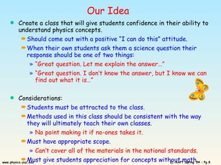 Our Idea Create a class that will give students confidence in their ability to understand physics concepts. Should come out with a positive “I can do this” attitude. When their own students ask them a science question their response should be one of two things: “ Great question. Let me explain the answer…” “ Great question. I don’t know the answer, but I know we can find out what it is…” Considerations: Students must be attracted to the class. Methods used in this class should be consistent with the way they will ultimately teach their own classes. No point making it if no-ones takes it. Must have appropriate scope. Can’t cover all of the materials in the national standards. Must give students appreciation for concepts without math. 