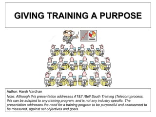 GIVING TRAINING A PURPOSEGIVING TRAINING A PURPOSE
Author: Harsh Vardhan
Note: Although this presentation addresses AT&T /Bell South Training (Telecom)process,
this can be adapted to any training program, and is not any industry specific. The
presentation addresses the need for a training program to be purposeful and assessment to
be measured, against set objectives and goals.
 