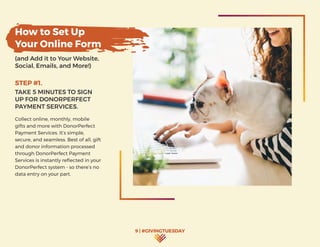 9 | #GIVINGTUESDAY
How to Set Up
Your Online Form
(and Add it to Your Website,
Social, Emails, and More!)
STEP #1.
TAKE 5 MINUTES TO SIGN
UP FOR DONORPERFECT
PAYMENT SERVICES.
Collect online, monthly, mobile
gifts and more with DonorPerfect
Payment Services. It’s simple,
secure, and seamless. Best of all, gift
and donor information processed
through DonorPerfect Payment
Services is instantly reflected in your
DonorPerfect system - so there’s no
data entry on your part.
 