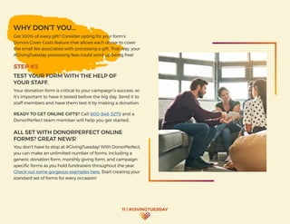 11 | #GIVINGTUESDAY
WHY DON’T YOU...
Get 100% of every gift? Consider opting for your form’s
Donors Cover Costs feature that allows each donor to cover
the small fee associated with processing a gift. That way, your
#GivingTuesday processing fees could wind up being free!
STEP #3.
TEST YOUR FORM WITH THE HELP OF
YOUR STAFF.
Your donation form is critical to your campaign’s success, so
it’s important to have it tested before the big day. Send it to
staff members and have them test it by making a donation.
READY TO GET ONLINE GIFTS? Call 800-848-3279 and a
DonorPerfect team member will help you get started.
ALL SET WITH DONORPERFECT ONLINE
FORMS? GREAT NEWS!
You don’t have to stop at #GivingTuesday! With DonorPerfect,
you can make an unlimited number of forms, including a
generic donation form, monthly giving form, and campaign-
specific forms as you hold fundraisers throughout the year.
Check out some gorgeous examples here. Start creating your
standard set of forms for every occasion!
 