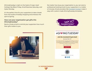 14 | #GIVINGTUESDAY
#GivingTuesday is right on the heels of major retail
holidays like Black Friday, Small Business Saturday, and
Cyber Monday.
It’s the perfect time for your supporters to take a break
from the hustle of holiday shopping and embrace the
spirit of giving.
How can your organization get gifts this
#GivingTuesday?
Send a timely email to remind your supporters how much
their gifts matter to you.
No matter how busy your organization is, you can send a
professional looking email to your supporters in a matter
of minutes. Email providers like Constant Contact make it
easy with custom made #GivingTuesday templates.
 