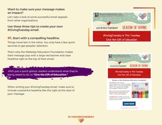15 | #GIVINGTUESDAY
Want to make sure your message makes
an impact?
Let’s take a look at some successful email appeals
from other organizations.
Use these three tips to create your own
#GivingTuesday email:
#1. Start with a compelling headline.
Things move fast in the inbox. You only have a few quick
seconds to get peoples’ attention.
That’s why the Wellesley Education Foundation makes
their message pop with a large red banner and clear
headline right at the top of their email.
With just a quick glance, readers understand what they’re
being asked to do: to “Give the Gift of Education.”
When writing your #GivingTuesday email, make sure to
include a powerful headline like this right at the start of
your message.
 