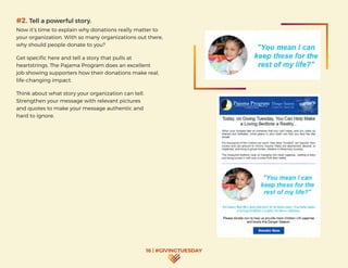 16 | #GIVINGTUESDAY
#2. Tell a powerful story.
Now it’s time to explain why donations really matter to
your organization. With so many organizations out there,
why should people donate to you?
Get specific here and tell a story that pulls at
heartstrings. The Pajama Program does an excellent
job showing supporters how their donations make real,
life-changing impact.
Think about what story your organization can tell.
Strengthen your message with relevant pictures
and quotes to make your message authentic and
hard to ignore.
 