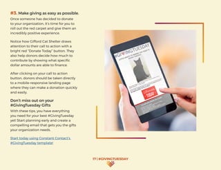 17 | #GIVINGTUESDAY
#3. Make giving as easy as possible.
Once someone has decided to donate
to your organization, it’s time for you to
roll out the red carpet and give them an
incredibly positive experience.
Notice how Gifford Cat Shelter draws
attention to their call to action with a
bright red “Donate Today” button. They
also help donors decide how much to
contribute by showing what specific
dollar amounts are able to finance.
After clicking on your call to action
button, donors should be taken directly
to a mobile-responsive landing page
where they can make a donation quickly
and easily.
Don’t miss out on your
#GivingTuesday Gifts
With these tips, you have everything
you need for your best #GivingTuesday
yet! Start planning early and create a
compelling email that gets you the gifts
your organization needs.
Start today using Constant Contact’s
#GivingTuesday template!
 