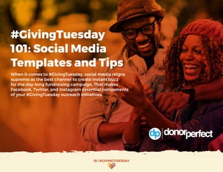 18 | #GIVINGTUESDAY
#GivingTuesday
101: Social Media
Templates and Tips
When it comes to #GivingTuesday, social media reigns
supreme as the best channel to create instant buzz
for the day-long fundraising campaign. That makes
Facebook, Twitter, and Instagram essential components
of your #GivingTuesday outreach initiatives.
 