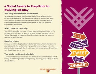 19 | #GIVINGTUESDAY
4 Social Assets to Prep Prior to
#GivingTuesday
A #GivingTuesday social spreadsheet
When you prepare your social posts ahead of time, all you need to
do is copy and paste on the big day. Even better, a spreadsheet gives
you the opportunity to record and analyze which posts are getting
the most buzz leading up to #GivingTuesday so you can alter your
day-of posts accordingly.
A 140 character campaign
Your #GivingTuesday campaign should say what you need to say in the
amount of time it takes for a donor to scroll on past your post in their
Twitter, Facebook, or Instagram feed. Prep before so you can practice
saying a lot with less text.
Dazzling photos
Because social media plays to short attention spans, it’s crucial to create
your posts with the goal of catching eyes. Complement your ask with
photos that show people the direct impact of their donations. Show them
why they should give to you.
Your social media post scheduler
A social media management tool like Hootsuite can take the stress out of
timing your #GivingTuesday social posts by allowing you to schedule them
ahead of time.
 
