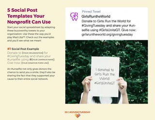 20 | #GIVINGTUESDAY
5 Social Post
Templates Your
Nonprofit Can Use
Start your social spreadsheet by adapting
these buzzworthy tweets to your
organization. Use these the way you’d
play Mad Libs™. Check out the examples
and you’ll see what we mean!
#1 Social Post Example
Donate to (YOUR ORGANIZATION) for
#GivingTuesday and share your
#unselfie using #(YOUR CAMPAIGN NAME).
Give now: (YOUR DONATION FORM LINK).
An #unselfie not only gives donors the
chance to send you a smile, they’ll also be
sharing the fact that they supported your
cause to their entire social network.
 