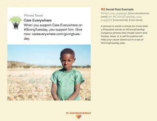 21 | #GIVINGTUESDAY
#2 Social Post Example
When you support (YOUR ORGANIZATION
NAME) on #GivingTuesday, you
support (THIS/HER/HIM): (YOUR IMAGE)
A picture is worth a whole lot more than
a thousand words on #GivingTuesday.
Gorgeous photos that invoke warm and
fuzzies, tears, or a call for justice will
help your cause stand out in a sea of
#GivingTuesday asks.
 