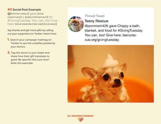 22 | #GIVINGTUESDAY
#3 Social Post Example
@(TWITTER HANDLE) gave (YOUR
CONSTITUENT) a (OBJECT/OPPORTUNITY) for
#GivingTuesday. You can, too! Give
here: (YOUR DONATION FORM LINK) (YOUR IMAGE)
Say thanks and get more gifts by calling
out your supporters on Twitter. Here’s how:
1. Search your campaign hashtag on
Twitter to see the unselfies posted by
your donors.
2. Tag the donor in your tweet and
share how their gift translates to
good. Be specific! Not sure how?
Note this example:
 