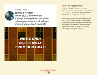 23 | #GIVINGTUESDAY
#4 Social Post Example
We are ($X,XXX) away from our
#GivingTuesday goal! Donate here
to help us (YOUR GOAL): (YOUR DONATION
FORM LINK). Just (#) hours left!
Provide to-the-minute updates that tell
your donor base just how close you are
to #GivingTuesday success. With a single
click, they can advertise your ask to all
of their followers to get you over your
#GivingTuesday goal amount.
 