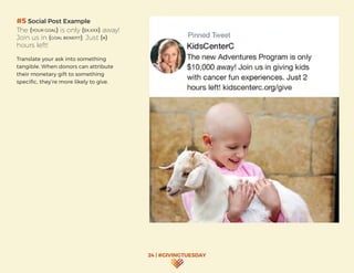 24 | #GIVINGTUESDAY
#5 Social Post Example
The (YOUR GOAL) is only ($X,XXX) away!
Join us in (GOAL BENEFIT). Just (#)
hours left!
Translate your ask into something
tangible. When donors can attribute
their monetary gift to something
specific, they’re more likely to give.
 