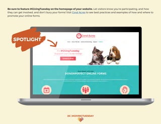 26 | #GIVINGTUESDAY
Be sure to feature #GivingTuesday on the homepage of your website. Let visitors know you’re participating, and how
they can get involved, and don’t bury your forms! Visit Coral Acres to see best practices and examples of how and where to
promote your online forms.
It’s #GivingTuesday
Support our cause today!
SPOTLIGHT
 