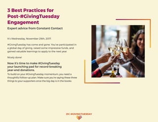 29 | #GIVINGTUESDAY
3 Best Practices for
Post-#GivingTuesday
Engagement
Expert advice from Constant Contact
It’s Wednesday, November 29th, 2017.
#GivingTuesday has come and gone. You’ve participated in
a global day of giving, raised some impressive funds, and
gained valuable learnings to apply to the next year.
Nicely done!
Now it’s time to make #GivingTuesday
your launching pad for record-breaking
year-end donations.
To build on your #GivingTuesday momentum, you need a
thoughtful follow-up plan. Make sure you’re saying these three
things to your supporters once the big day is in the books:
 
