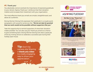 30 | #GIVINGTUESDAY
#1. Thank you!
You absolutely cannot overlook the importance of expressing gratitude
to your donors. Saying “thank you” reinforces that their donation
matters and increases their investment with your organization.
The most effective thank you emails are simple, straightforward, and
above all, authentic.
Strong Women Strong Girls expresses their gratitude in a couple quick
paragraphs with powerful sentences like: “We do not take for granted
that our work would not be possible without supporters like you.”
Take this opportunity to remind supporters of what their donation
makes possible. You can also use your thank you email as a chance
to give something back. Strong Women Strong Girls does a great job
of this by inviting donors to celebrate a successful year during their
holiday open house.
Tip: Don’t be
camera shy! Sharing
a thank you video
is a really engaging
way to show your
appreciation.
 