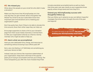 31 | #GIVINGTUESDAY
Include anecdotal accomplishments as well as charts
that show year-over-year results so your supporters know
exactly where things stand and how they fit in.
Extend your #GivingTuesday success with
thoughtful follow-up.
Plan you follow-up in advance so you can deliver impactful
messages that drive action through the end of the year
and beyond!
#2. We missed you.
What about the people on your email list who didn’t make
a donation?
Make sure they know that #GivingTuesday isn’t the
only day they can get involved. Send a thoughtful We
Missed You email to let your subscribers know how
important year-end donations are to meeting your
organization’s goals.
Don’t be pushy here. Even if they’re not able to donate this
time around, show them other ways they can help out.
Encourage supporters to share a link to your donation
page from their social media channels or remind them
to refer your organization directly to a friend or family
member who might be able to help out.
#3. Here’s what we accomplished.	
Have you ever dedicated time, energy, and resources to
something without knowing if your efforts paid off?
Not a very nice feeling, is it? Definitely not something you
want your donors to feel!
Instead, treat your donors like important stakeholders of
your organization. Keep them informed of the specific
goals you’re trying to accomplish and how you’re faring. The
more transparency you offer the more invested they’ll feel.
It’s never too early to get started. You can begin
drafting your #GivingTuesday email today.
 