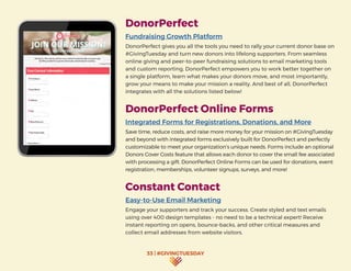 33 | #GIVINGTUESDAY
DonorPerfect
Fundraising Growth Platform
DonorPerfect gives you all the tools you need to rally your current donor base on
#GivingTuesday and turn new donors into lifelong supporters. From seamless
online giving and peer-to-peer fundraising solutions to email marketing tools
and custom reporting, DonorPerfect empowers you to work better together on
a single platform, learn what makes your donors move, and most importantly,
grow your means to make your mission a reality. And best of all, DonorPerfect
integrates with all the solutions listed below!
DonorPerfect Online Forms
Integrated Forms for Registrations, Donations, and More
Save time, reduce costs, and raise more money for your mission on #GivingTuesday
and beyond with integrated forms exclusively built for DonorPerfect and perfectly
customizable to meet your organization’s unique needs. Forms include an optional
Donors Cover Costs feature that allows each donor to cover the small fee associated
with processing a gift. DonorPerfect Online Forms can be used for donations, event
registration, memberships, volunteer signups, surveys, and more!		
Constant Contact
Easy-to-Use Email Marketing
Engage your supporters and track your success. Create styled and text emails
using over 400 design templates - no need to be a technical expert! Receive
instant reporting on opens, bounce-backs, and other critical measures and
collect email addresses from website visitors.
 