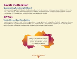 34 | #GIVINGTUESDAY
Double the Donation
Quick and Simple Matching Gift Search
Get more matching gifts. With Double the Donation, DonorPerfect’s matching gift feature, you can let donors know they
have a matching gift option the moment they give a gift and make it easy them to submit matching gifts by providing
them with all the info they need, including simple step-by-step instructions.
DP Text
Text-to-Give and Goal Meter Solution
Empower donors to give in a flash with an integrated text-messaging tool that’s designed to effortlessly engage attendees and
make fundraising easy. DP Text is accompanied by a live goal meter with a management panel that lets you add check and
cash donations to your pledge meter with ease and keep donors posted on your progress.
If you’re interested in one, some,
or all of these awesome tools,
give the DonorPerfect team a
call at 800.220.8111.
 