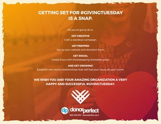 35 | #GIVINGTUESDAY
All you’ve got to do is:
GET CREATIVE
Craft a standout campaign.
GET PREPPED
Set up your website and donation form.
GET SOCIAL
Create buzz with showstopping shareable posts.
AND GET GROWING!
Establish new donor relationships that will fuel your cause all year round.
WE WISH YOU AND YOUR AMAZING ORGANIZATION A VERY
HAPPY AND SUCCESSFUL #GIVINGTUESDAY.
GETTING SET FOR #GIVINGTUESDAY
IS A SNAP.
800-220-8111 donorperfect.com
 