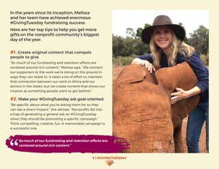 5 | #GIVINGTUESDAY
In the years since its inception, Melissa
and her team have achieved enormous
#GivingTuesday fundraising success.
Here are her top tips to help you get more
gifts on the nonprofit community’s biggest
day of the year.
#1. Create original content that compels
people to give.
“So much of our fundraising and retention efforts are
centered around rich content,” Melissa says. “We connect
our supporters to the work we’re doing on the ground in
ways they can relate to. It takes a lot of effort to maintain
that connection between our work in Africa and our
donors in the states, but we create content that shows our
mission as something people want to get behind.”
#2. Make your #GivingTuesday ask goal-oriented.
“Be specific about what you’re asking them for so they
can see a direct impact,” she advises. “Nonprofits fall into
a trap of generating a general ask on #GivingTuesday
when they should be promoting a specific campaign.”
Think compelling, creative, fun. A memorable campaign is
a successful one.
So much of our fundraising and retention efforts are
centered around rich content.”
 