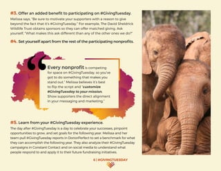 6 | #GIVINGTUESDAY
#3. Offer an added benefit to participating on #GivingTuesday.
Melissa says, “Be sure to motivate your supporters with a reason to give
beyond the fact that it’s #GivingTuesday.” For example, The David Sheldrick
Wildlife Trust obtains sponsors so they can offer matched giving. Ask
yourself, “What makes this ask different than any of the other ones we do?”
#4. Set yourself apart from the rest of the participating nonprofits.
#5. Learn from your #GivingTuesday experience.
The day after #GivingTuesday is a day to celebrate your successes, pinpoint
opportunities to grow, and set goals for the following year. Melissa and her
team pull #GivingTuesday reports in DonorPerfect to set a benchmark for what
they can accomplish the following year. They also analyze their #GivingTuesday
campaigns in Constant Contact and on social media to understand what
people respond to and apply it to their future fundraising initiatives.
Every nonprofit is competing
for space on #GivingTuesday, so you’ve
got to do something that makes you
stand out.” Melissa believes it’s best
to flip the script and “customize
#GivingTuesday to your mission.
Show supporters the direct alignment
in your messaging and marketing.”
 