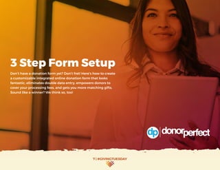 7 | #GIVINGTUESDAY
3 Step Form Setup
Don’t have a donation form yet? Don’t fret! Here’s how to create
a customizable integrated online donation form that looks
fantastic, eliminates double data entry, empowers donors to
cover your processing fees, and gets you more matching gifts.
Sound like a winner? We think so, too!
 