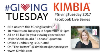 #GivingTuesday 2017
Facebook Live Series
• BE a unicorn this #GivingTuesday
• 10 minutes on Tuesdays in September @ 1pm
• All on FB live for your viewing convenience
• Taylor Shanklin, aka “T-Shank” @Kimbia
• Online Fundraising Is Our Jam!
• On “The Twitter” @kimbiainc @tshankcycles
• www. Kimbia.com
 