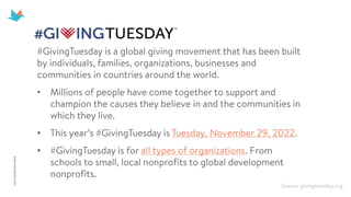 #GivingTuesday is a global giving movement that has been built
by individuals, families, organizations, businesses and
communities in countries around the world.
• Millions of people have come together to support and
champion the causes they believe in and the communities in
which they live.
• This year’s #GivingTuesday is Tuesday, November 29, 2022.
• #GivingTuesday is for all types of organizations. From
schools to small, local nonprofits to global development
nonprofits.
Source: givingtuesday.org
 