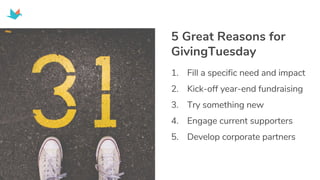 1. Fill a specific need and impact
2. Kick-off year-end fundraising
3. Try something new
4. Engage current supporters
5. Develop corporate partners
5 Great Reasons for
GivingTuesday
 