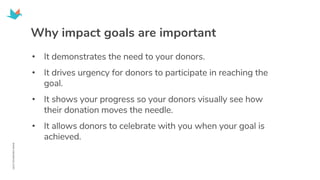 Why impact goals are important
• It demonstrates the need to your donors.
• It drives urgency for donors to participate in reaching the
goal.
• It shows your progress so your donors visually see how
their donation moves the needle.
• It allows donors to celebrate with you when your goal is
achieved.
 