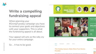 Write a compelling
fundraising appeal
When planning your
#GivingTuesday campaign you have
to connect your goals and objectives
with your supporters. This is what
the fundraising appeal is all about.
Your appeal will acts as the rally cry
for your entire campaign.
So … it has to be good.
 